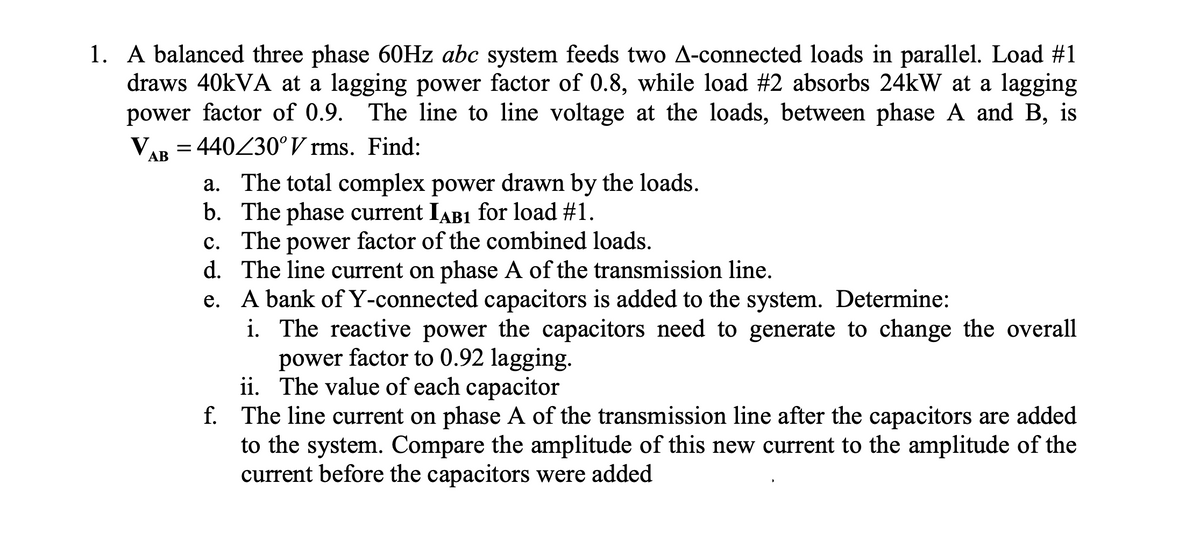 1. A balanced three phase 60HZ abc system feeds two A-connected loads in parallel. Load #1
draws 40KVA at a lagging power factor of 0.8, while load #2 absorbs 24kW at a lagging
power factor of 0.9. The line to line voltage at the loads, between phase A and B, is
V.
= 440Z30°V rms. Find:
АВ
a. The total complex power drawn by the loads.
b. The phase current IAB1 for load #1.
c. The power factor of the combined loads.
d. The line current on phase A of the transmission line.
e. A bank ofY-connected capacitors is added to the system. Determine:
i. The reactive power the capacitors need to generate to change the overall
power factor to 0.92 lagging.
ii. The value of each capacitor
f. The line current on phase A of the transmission line after the capacitors are added
to the system. Compare the amplitude of this new current to the amplitude of the
current before the capacitors were added
