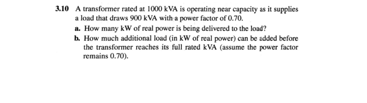 3.10 A transformer rated at 1000 kVA is operating near capacity as it supplies
a load that draws 900 kVA with a power factor of 0.70.
a. How many kW of real power is being delivered to the load?
b. How much additional load (in kW of real power) can be added before
the transformer reaches its full rated kVA (assume the power factor
remains 0.70).
