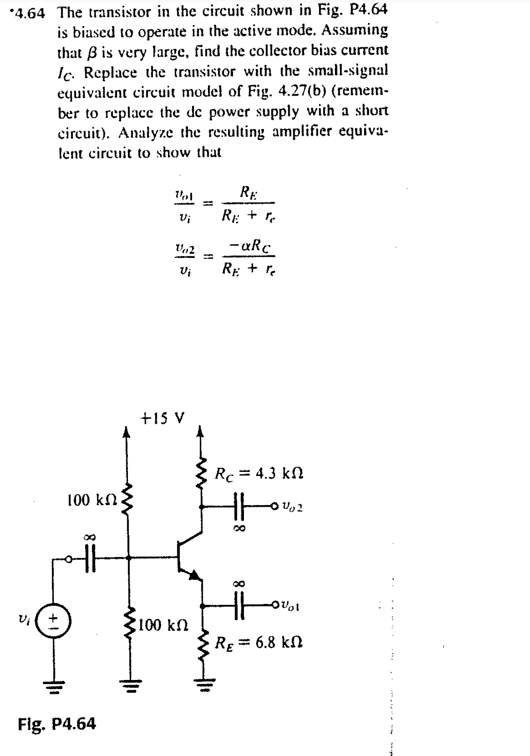 *4.64 The transistor in the circuit shown in Fig. P4.64
is biased to operate in the active mode. Assuming
that B is very large, find the collector bias current
Ic. Replace the transistor with the small-signal
equivalent circuit model of Fig. 4.27(b) (remen-
ber to replace the de power supply with a short
circuit). Analyze the resulting amplifier equiva-
lent circuit to show that
RE
%3D
Vi
R: + r.
- «Rc
Vi
RE +
+15 V
Rc = 4.3 kn
100 kN
8.
Vi
100 kn
RE = 6.8 kn
Fig. P4.64
