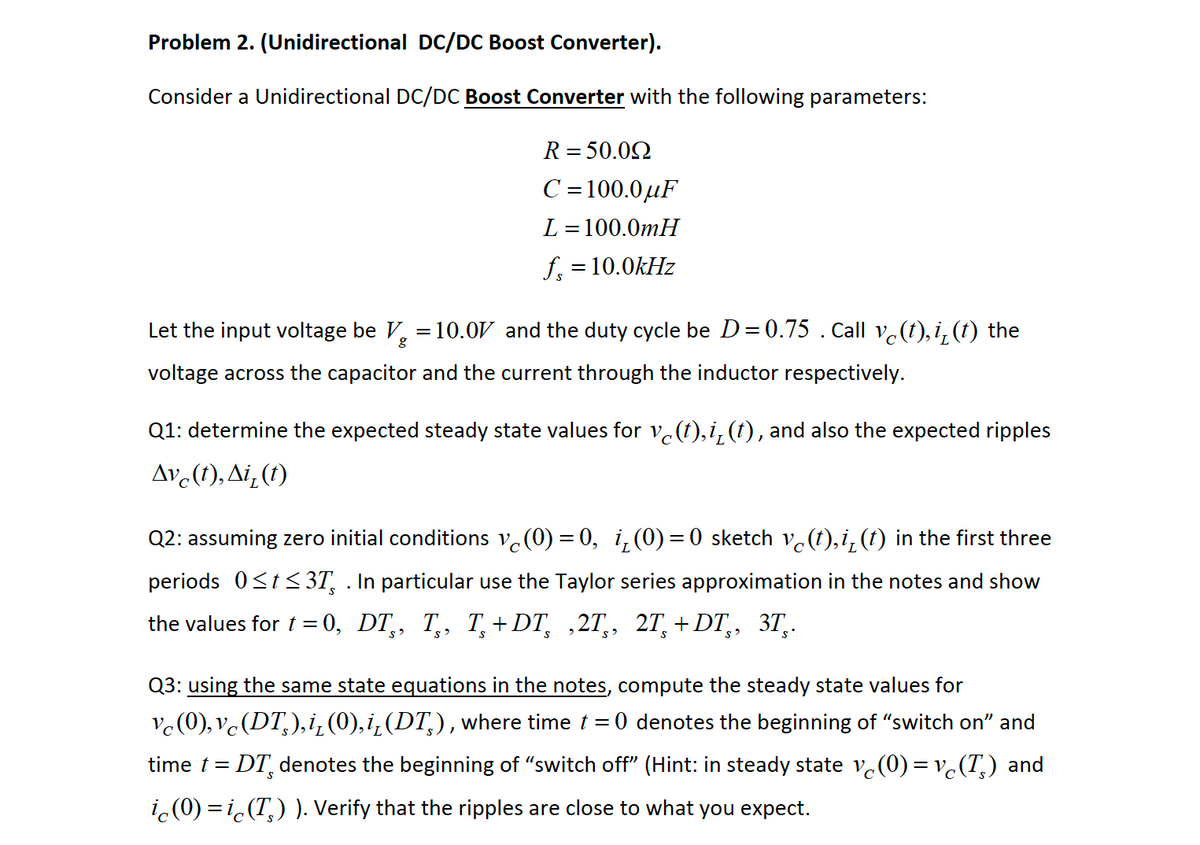 Problem 2. (Unidirectional DC/DC Boost Converter).
Consider a Unidirectional DC/DC Boost Converter with the following parameters:
R = 50.02
C =100.0µF
L = 100.0mH
f, = 10.0kHz
Let the input voltage be V, = 10.0V and the duty cycle be D = 0.75 . Call vc(t), i, (t) the
voltage across the capacitor and the current through the inductor respectively.
Q1: determine the expected steady state values for ve(t),i, (t), and also the expected ripples
Av (1), Ai,(1)
Q2: assuming zero initial conditions v.(0) = 0, i,(0) =0 sketch v.(t),i, (t) in the first three
periods 0<tS 3T, . In particular use the Taylor series approximation in the notes and show
the values for t = 0, DT,, T,, T,+DT, ,2T,, 2T,+DT,,
3T,.
in
Q3: using the same state equations in the notes, compute the steady state values for
Vc(0), vc(DT,),i¿ (0),i¿(DT,), where time t = 0 denotes the beginning of "switch on" and
time t = DT, denotes the beginning of "switch off" (Hint: in steady state v.(0) = v.(T,) and
i.(0) = i.(T,) ). Verify that the ripples are close to what you expect.
