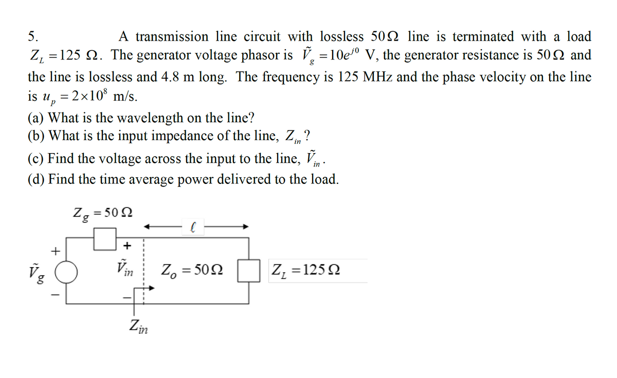 A transmission line circuit with lossless 502 line is terminated with a load
Z, = 125 Q. The generator voltage phasor is V, = 10eº V, the generator resistance is 50 Q and
5.
the line is lossless and 4.8 m long. The frequency is 125 MHz and the phase velocity on the line
is u, = 2x10 m/s.
(a) What is the wavelength on the line?
(b) What is the input impedance of the line, Z, ?
(c) Find the voltage across the input to the line, V.
(d) Find the time average power delivered to the load.
Z, = 50 2
%3|
+
Vin
Z, = 502
Z, =125Q
Zin
+

