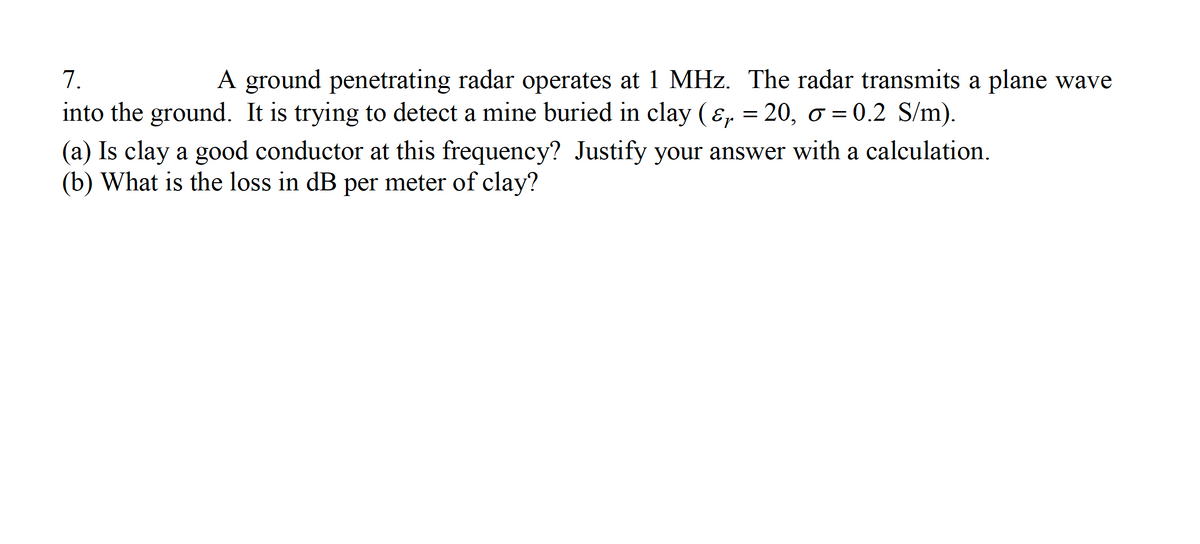 7.
A ground penetrating radar operates at 1 MHz. The radar transmits a plane wave
into the ground. It is trying to detect a mine buried in clay (&, = 20, o = 0.2 S/m).
(a) Is clay a good conductor at this frequency? Justify your answer with a calculation.
(b) What is the loss in dB per meter of clay?
