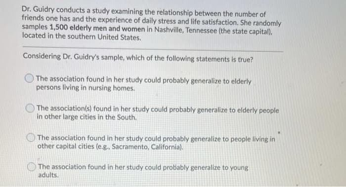 Dr. Guidry conducts a study examining the relationship between the number of
friends one has and the experience of daily stress and life satisfaction. She randomly
samples 1,500 elderly men and women in Nashville, Tennessee (the state capital),
located in the southern United States.
Considering Dr. Guidry's sample, which of the following statements is true?
The association found in her study could probably generalize to elderly
persons living in nursing homes.
The association(s) found in her study could probably generalize to elderly people
in other large cities in the South.
The association found in her study could probably generalize to people living in
other capital cities (e.g., Sacramento, California).
The association found in her study could probably generalize to young
adults.
