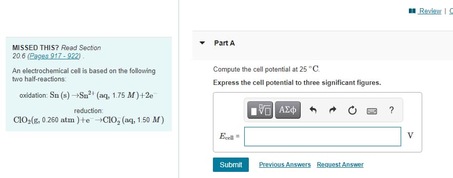I Review | C
Part A
MISSED THIS? Read Section
20.6 (Pages 917 - 922).
An electrochemical cell is based on the following
Compute the cell potential at 25 °C.
two half-reactions:
Express the cell potential to three significant figures.
oxidation: Sn (s) →Sn²+ (aq, 1.75 M )+2e
reduction:
?
Cl02(g, 0.260 atm )+e¯→ClO, (aq, 1.50 M )
Ecell =
V
Submit
Previous Answers Request Answer
