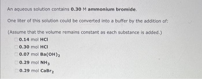 An aqueous solution contains 0.30 M ammonium bromide.
One liter of this solution could be converted into a buffer by the addition of:
(Assume that the volume remains constant as each substance is added.)
0.14 mol HCI
O0.30 mol HCI
O0.07 mol Ba(OH)2
0.29 mol NH3
0.29 mol CaBr2
