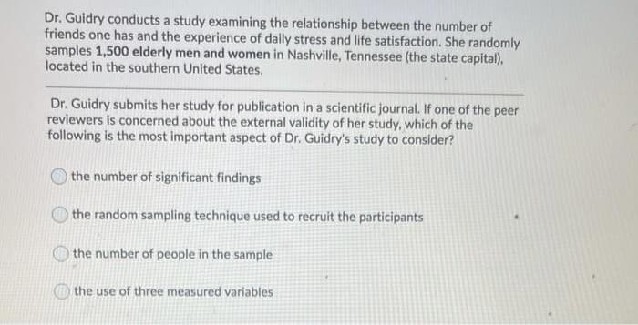 Dr. Guidry conducts a study examining the relationship between the number of
friends one has and the experience of daily stress and life satisfaction. She randomly
samples 1,500 elderly men and women in Nashville, Tennessee (the state capital),
located in the southern United States.
Dr. Guidry submits her study for publication in a scientific journal. If one of the peer
reviewers is concerned about the external validity of her study, which of the
following is the most important aspect of Dr. Guidry's study to consider?
the number of significant findings
the random sampling technique used to recruit the participants
the number of people in the sample
the use of three measured variables
