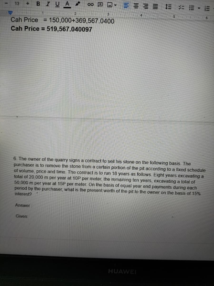 BI
三= == E
13
4
Cah Price
150,000+369,567.0400
%3D
Cah Price = 519,567.040097
6. The owner of the quarry signs a contract to sell his stone on the following basis. The
purchaser is to remove the stone from a certain portion of the pit according to a fixed schedule
of volume, price and time. The contract is to run 18 years as follows. Eight years excavating a
total of 20,000 m per year at 10P per meter, the remaining ten years, excavating a total of
50,000 m per year at 15P per meter. On the basis of equal year end payments during each
period by the purchaser, what is the present worth of the pit to the owner on the basis of 15%
interest?
Answer:
Given:
HUAWEI
!!
