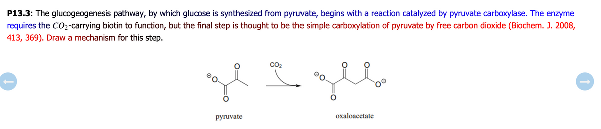 P13.3: The glucogeogenesis pathway, by which glucose is synthesized from pyruvate, begins with a reaction catalyzed by pyruvate carboxylase. The enzyme
requires the CO2-carrying biotin to function, but the final step is thought to be the simple carboxylation of pyruvate by free carbon dioxide (Biochem. J. 2008,
413, 369). Draw a mechanism for this step.
CO2
рyruvate
oxaloacetate
