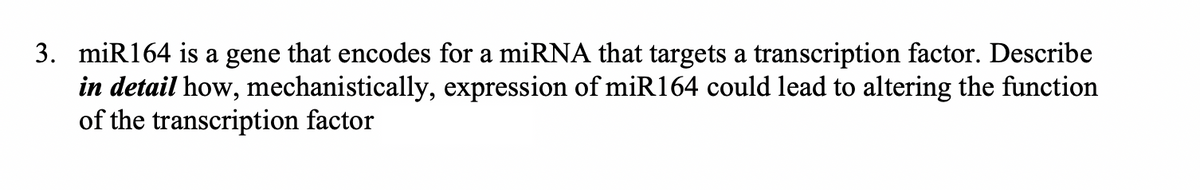 3. miR164 is a gene that encodes for a miRNA that targets a transcription factor. Describe
in detail how, mechanistically, expression of miR164 could lead to altering the function
of the transcription factor
