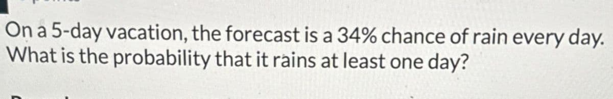 On a 5-day vacation, the forecast is a 34% chance of rain every day.
What is the probability that it rains at least one day?