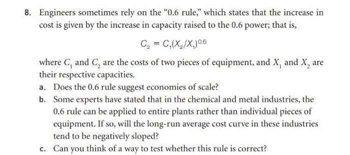 8. Engineers sometimes rely on the "0.6 rule," which states that the increase in
cost is given by the increase in capacity raised to the 0.6 power; that is,
C, = C,(X,/X,)06
where C, and C, are the costs of two pieces of equipment, and X, and X, are
their respective capacities.
a. Does the 0.6 rule suggest economies of scale?
b. Some experts have stated that in the chemical and metal industries, the
0.6 rule can be applied to entire plants rather than individual pieces of
equipment. If so, will the long-run average cost curve in these industries
tend to be negatively sloped?
c. Can you think of a way to test whether this rule is correct?
