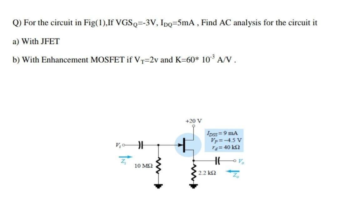 Q) For the circuit in Fig(1),If VGSQ=-3V, Ipo=5mA, Find AC analysis for the circuit it
a) With JFET
b) With Enhancement MOSFET if VT=2v and K=60* 10 A/V.
+20 V
Ipss=9 mA
Vp = -4.5 V
ra=40 k2
V
10 M2
2.2 k2
