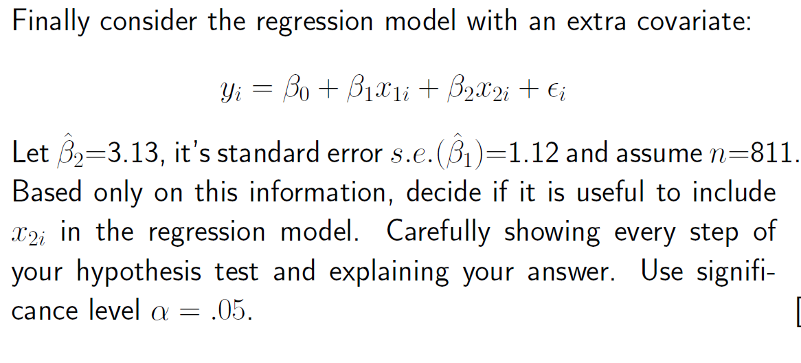 Finally consider the regression model with an extra covariate:
Yi = Bo + B1x1i + B2x2; + €;
Let 32=3.13, it's standard error s.e.(B1)=1.12 and assume n=811.
Based only on this information, decide if it is useful to include
X2i in the regression model. Carefully showing every step of
your hypothesis test and explaining your answer. Use signifi-
cance level a = .05.
