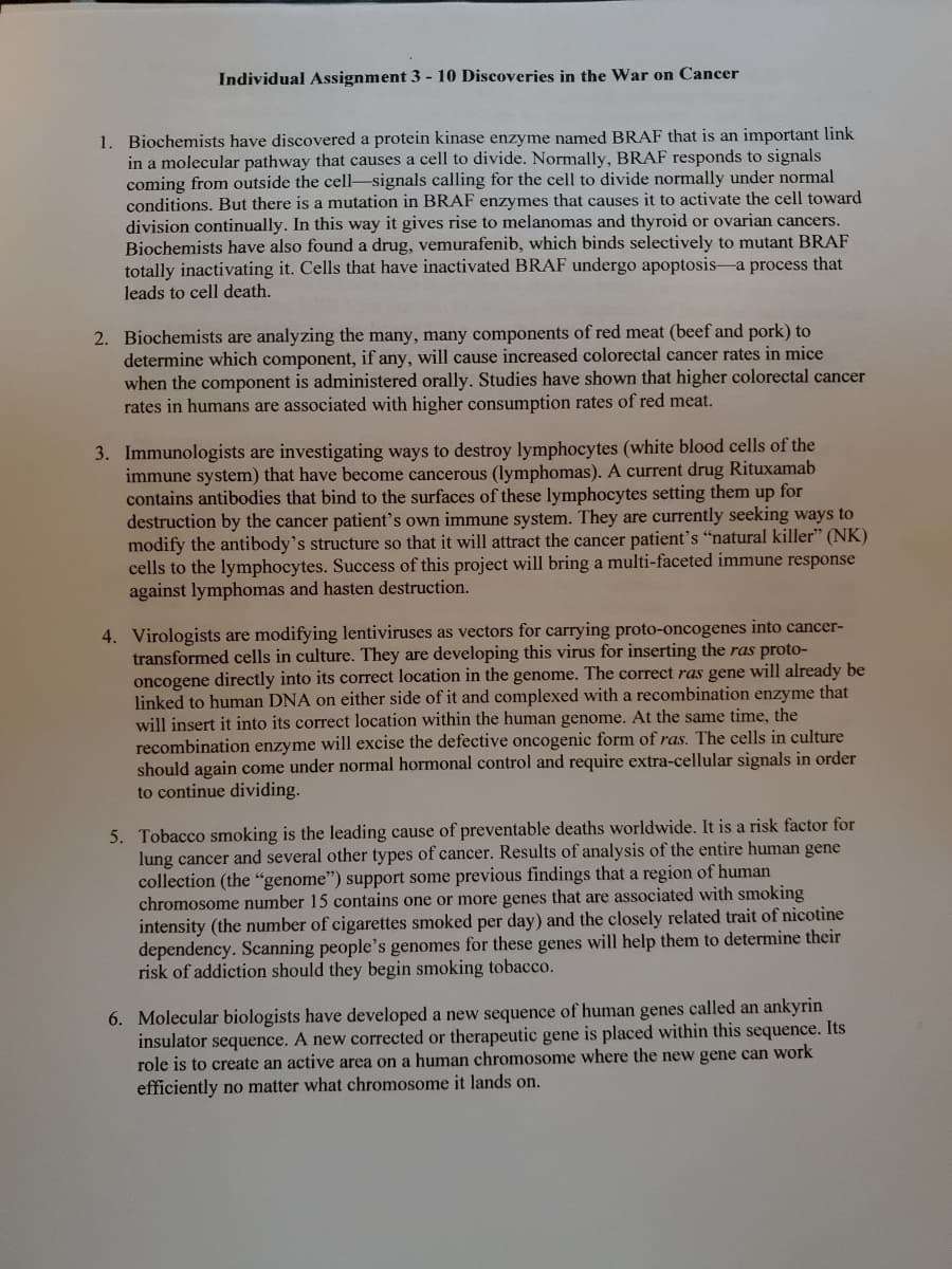 Individual Assignment 3 - 10 Discoveries in the War on Cancer
1. Biochemists have discovered a protein kinase enzyme named BRAF that is an important link
in a molecular pathway that causes a cell to divide. Normally, BRAF responds to signals
coming from outside the cell-signals calling for the cell to divide normally under normal
conditions. But there is a mutation in BRAF enzymes that causes it to activate the cell toward
division continually. In this way it gives rise to melanomas and thyroid or ovarian cancers.
Biochemists have also found a drug, vemurafenib, which binds selectively to mutant BRAF
totally inactivating it. Cells that have inactivated BRAF undergo apoptosis-a process that
leads to cell death.
2. Biochemists are analyzing the many, many components of red meat (beef and pork) to
determine which component, if any, will cause increased colorectal cancer rates in mice
when the component is administered orally. Studies have shown that higher colorectal cancer
rates in humans are associated with higher consumption rates of red meat.
3. Immunologists are investigating ways to destroy lymphocytes (white blood cells of the
immune system) that have become cancerous (lymphomas). A current drug Rituxamab
contains antibodies that bind to the surfaces
destruction by the cancer patient's own immune system. They are currently seeking ways to
modify the antibody's structure so that it will attract the cancer patient's "natural killer" (NK)
cells to the lymphocytes. Success of this project will bring a multi-faceted immune response
against lymphomas and hasten destruction.
these lymphocytes setting them up for
4. Virologists are modifying lentiviruses as vectors for carrying proto-oncogenes into cancer-
transformed cells in culture. They are developing this virus for inserting the ras proto-
oncogene directly into its correct location in the genome. The correct ras gene will already be
linked to human DNA on either side of it and complexed with a recombination enzyme that
will insert it into its correct location within the human genome. At the same time, the
recombination enzyme will excise the defective oncogenic form of ras. The cells in culture
should again come under normal hormonal control and require extra-cellular signals in order
to continue dividing.
5. Tobacco smoking is the leading cause of preventable deaths worldwide. It is a risk factor for
lung cancer and several other types of cancer. Results of analysis of the entire human gene
collection (the "genome") support some previous findings that a region of human
chromosome number 15 contains one or more genes that are associated with smoking
intensity (the number of cigar
dependency. Scanning people's genomes for these genes will help them to determine their
risk of addiction should they begin smoking tobacco.
smoked per day) and the closely related trait of nicotine
6. Molecular biologists have developed a new sequence of human genes called an ankyrin
insulator sequence. A new corrected or therapeutic gene is placed within this sequence. Its
role is to create an active area on a human chromosome where the new gene can work
efficiently no matter what chromosome it lands on.
