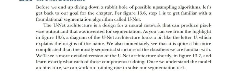 Before we end up diving down a rabbit hole of possible upsampling algorithms, let's
get back to our goal for the chapter. Per figure 13.6, step 1 is to get familiar with a
foundational segmentation algorithm called U-Net.
The U-Net architecture is a design for a neural network that can produce pixel-
wise output and that was invented for segmentation. As you can see from the highlight
in figure 13.6, a diagram of the U-Net architecture looks a bit like the letter U, which
explains the origins of the name. We also immediately see that it is quite a bit more
complicated than the mostly sequential structure of the classifiers we are familiar with.
We'll see a more detailed version of the U-Net architecture shortly, in figure 13.7, and
learn exactly what cach of those components is doing. Once we understand the model
architecture, we can work on training one to solve our segmentation task.
