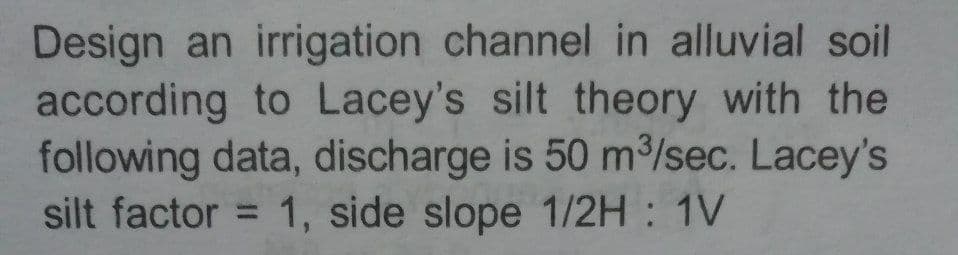 Design an irrigation channel in alluvial soil
according to Lacey's silt theory with the
following data, discharge is 50 m/sec. Lacey's
silt factor = 1, side slope 1/2H : 1V
%3D
