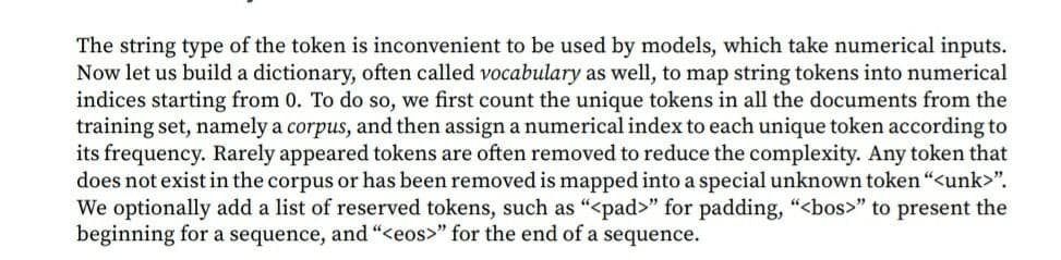 The string type of the token is inconvenient to be used by models, which take numerical inputs.
Now let us build a dictionary, often called vocabulary as well, to map string tokens into numerical
indices starting from 0. To do so, we first count the unique tokens in all the documents from the
training set, namely a corpus, and then assign a numerical index to each unique token according to
its frequency. Rarely appeared tokens are often removed to reduce the complexity. Any token that
does not exist in the corpus or has been removed is mapped into a special unknown token "<unk>".
We optionally add a list of reserved tokens, such as “<pad>" for padding, "<bos>" to present the
beginning for a sequence, and “<eos>" for the end of a sequence.
