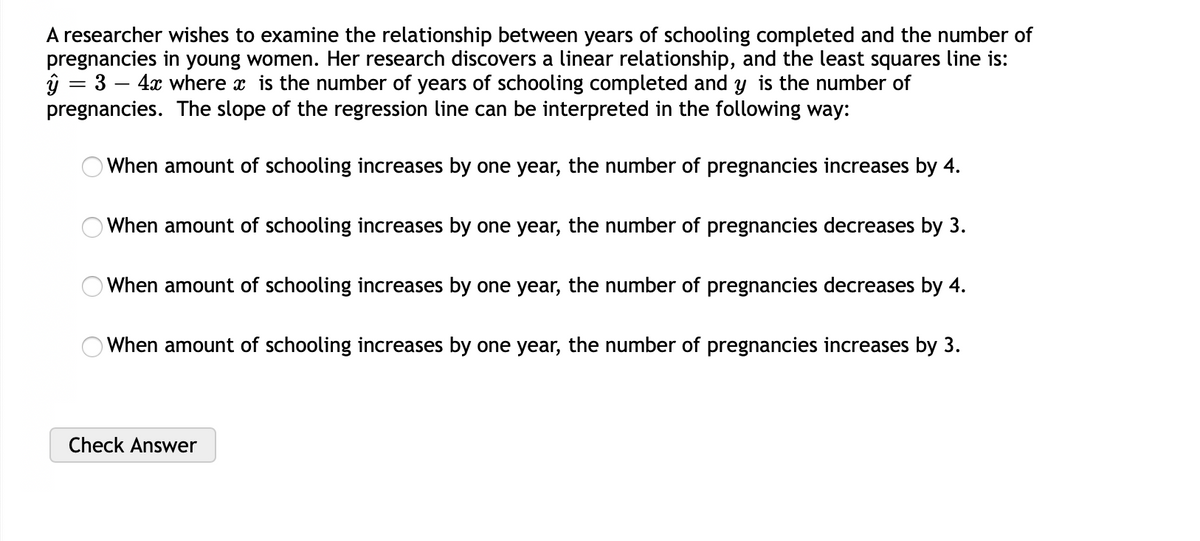 A researcher wishes to examine the relationship between years of schooling completed and the number of
pregnancies in young women. Her research discovers a linear relationship, and the least squares line is:
ŷ = 3 – 4x where x is the number of years of schooling completed and y is the number of
pregnancies. The slope of the regression line can be interpreted in the following way:
When amount of schooling increases by one year, the number of pregnancies increases by 4.
When amount of schooling increases by one year, the number of pregnancies decreases by 3.
When amount of schooling increases by one year, the number of pregnancies decreases by 4.
O When amount of schooling increases by one year, the number of pregnancies increases by 3.
Check Answer
