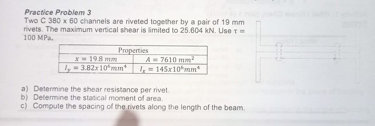 Practice Problem 3
Two C 380 x 60 channels are riveted together by a pair of 19 mm
rivets. The maximum vertical shear is limited to 25.604 kN. Use t =
100 MPa.
Properties
x = 19.8 mm
A = 7610 mm²
ly = 3.82x106mm4
Ix = 145x106mm4
a) Determine the shear resistance per rivet.
b) Determine the statical moment of area.
c) Compute the spacing of the rivets along the length of the beam.

