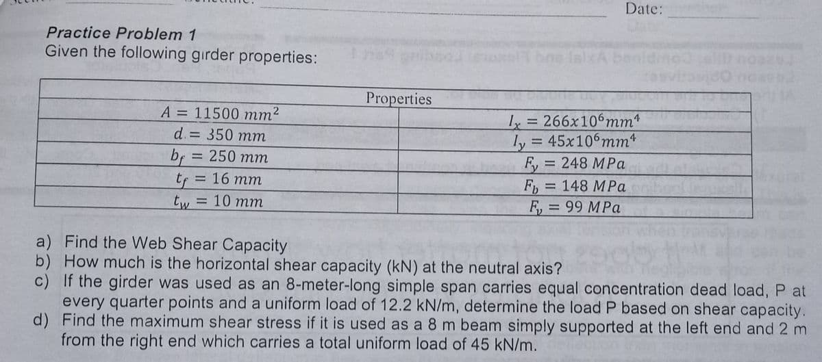 Date:
Practice Problem 1
Given the following girder properties:
bne lalxA ben
Properties
A = 11500 mm2
y = 266x106mm*
ly = 45x106mm*
d. = 350 mm
%3D
bf = 250 mm
F, = 248 MPa
Fb = 148 MPa
F, = 99 MPa
tf = 16 mm
tw =10 mm
a) Find the Web Shear Capacity
b) How much is the horizontal shear capacity (kN) at the neutral axis?
c) If the girder was used as an 8-meter-long simple span carries equal concentration dead load, P at
every quarter points and a uniform load of 12.2 kN/m, determine the load P based on shear capacity.
d) Find the maximum shear stress if it is used as a 8 m beam simply supported at the left end and 2 m
from the right end which carries a total uniform load of 45 kN/m.
