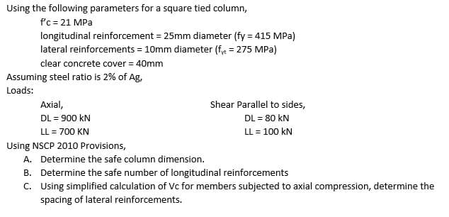 Using the following parameters for a square tied column,
f'c = 21 MPa
longitudinal reinforcement = 25mm diameter (fy = 415 MPa)
lateral reinforcements = 10mm diameter (fy = 275 MPa)
clear concrete cover = 40mm
Assuming steel ratio is 2% of Ag,
Loads:
Axial,
Shear Parallel to sides,
DL = 900 kN
DL = 80 kN
LL = 700 KN
LL = 100 kN
Using NSCP 2010 Provisions,
A. Determine the safe column dimension.
B. Determine the safe number of longitudinal reinforcements
C. Using simplified calculation of Vc for members subjected to axial compression, determine the
spacing of lateral reinforcements.

