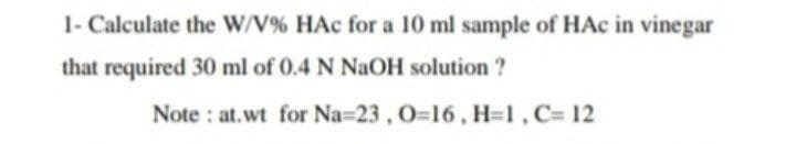 1- Calculate the W/V% HAc for a 10 ml sample of HAc in vinegar
that required 30 ml of 0.4 N NaOH solution ?
Note : at.wt for Na=23, 0=16, H=1,C= 12
