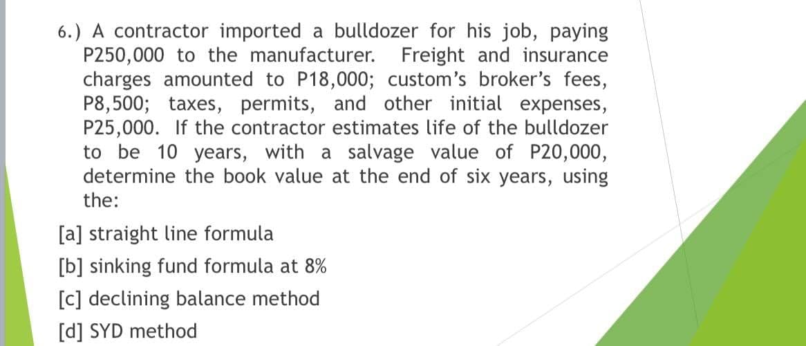 6.) A contractor imported a bulldozer for his job, paying
P250,000 to the manufacturer. Freight and insurance
charges amounted to P18,000; custom's broker's fees,
P8,500; taxes, permits, and other initial expenses,
P25,000. If the contractor estimates life of the bulldozer
to be 10 years, with a salvage value of P20,000,
determine the book value at the end of six years, using
the:
[a] straight line formula
[b] sinking fund formula at 8%
[c] declining balance method
[d] SYD method

