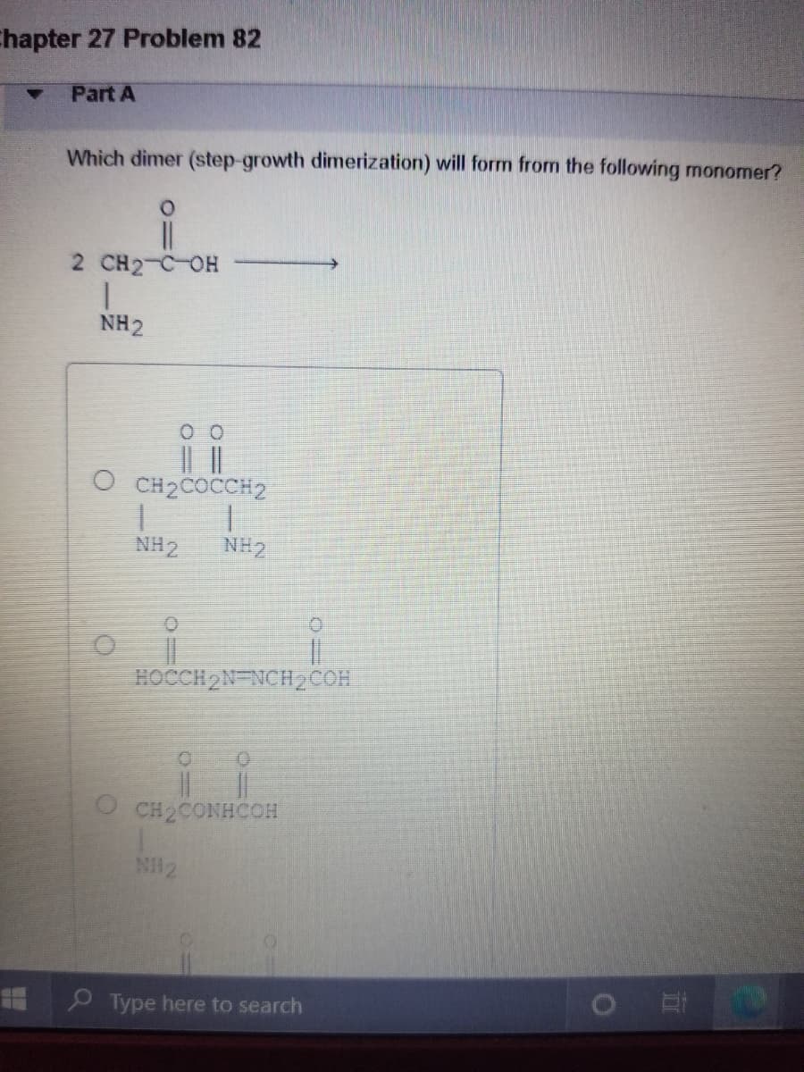 Chapter 27 Problem 82
Part A
Which dimer (step-growth dimerization) will form from the following monomer?
2 CH2-C OH
NH2
|| |
O CH2COCCH2
NH2
NH2
HOCCH 2N NCH2COH
O CH2CONHCOH
NH2
Type here to search
o 日
