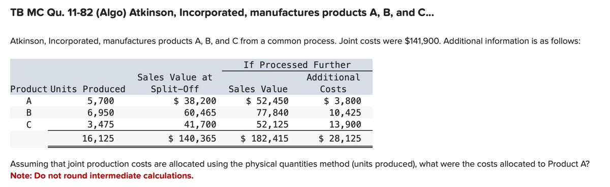 TB MC Qu. 11-82 (Algo) Atkinson, Incorporated, manufactures products A, B, and C...
Atkinson, Incorporated, manufactures products A, B, and C from a common process. Joint costs were $141,900. Additional information is as follows:
If Processed Further
Additional
Product Units Produced
A
B
C
5,700
6,950
3,475
16,125
Sales Value at
Split-Off
Sales Value
$ 38,200
60,465
41,700
$ 52,450
77,840
52,125
Costs
$ 3,800
10,425
13,900
$ 140,365
$ 182,415
$ 28,125
Assuming that joint production costs are allocated using the physical quantities method (units produced), what were the costs allocated to Product A?
Note: Do not round intermediate calculations.