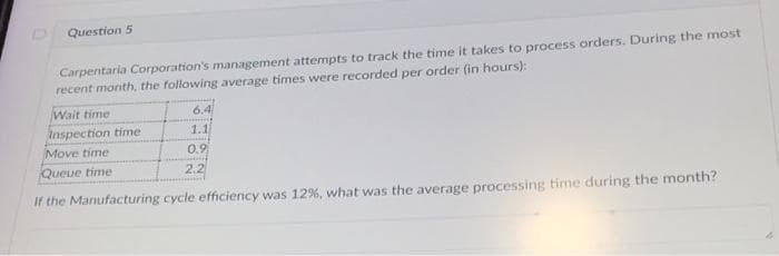 Question 5
Carpentaria Corporation's management attempts to track the time it takes to process orders. During the most
recent month, the following average times were recorded per order (in hours):
Wait time
Inspection time
Move time
Queue time
If the Manufacturing cycle efficiency was 12%, what was the average processing time during the month?
6.4
1.1
0.9
HOME
2.2