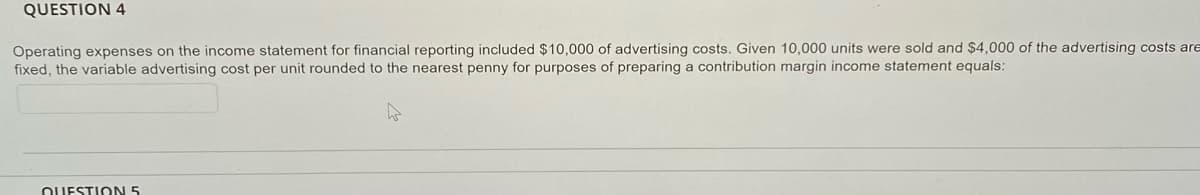 QUESTION 4
Operating expenses on the income statement for financial reporting included $10,000 of advertising costs. Given 10,000 units were sold and $4,000 of the advertising costs are
fixed, the variable advertising cost per unit rounded to the nearest penny for purposes of preparing a contribution margin income statement equals:
OUESTION 5
