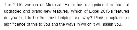The 2016 version of Microsoft Excel has a significant number of
upgraded and brand-new features. Which of Excel 2016's features
do you find to be the most helpful, and why? Please explain the
significance of this to you and the ways in which it will assist you.