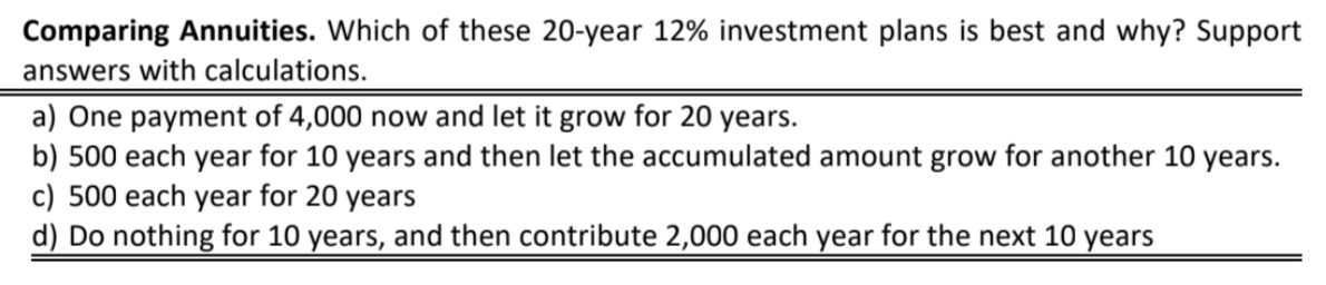 Comparing Annuities. Which of these 20-year 12% investment plans is best and why? Support
answers with calculations.
a) One payment of 4,000 now and let it grow for 20 years.
b) 500 each year for 10 years and then let the accumulated amount grow for another 10 years.
c) 500 each year for 20 years
d) Do nothing for 10 years, and then contribute 2,000 each year for the next 10 years
