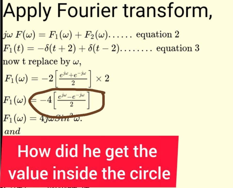 Apply Fourier transform,
|jw F(w) = F₁ (w) + F₂(w)...... equation 2
F₁ (t) = -8(t + 2) +
now t replace by w,
F₁ (w) = -2
ejw te-jw
2
ejw-e-jw
2
F₁ (w) -4
F₁(w) = 47wSin w.
and
8(t-2)........ equation 3
x 2
How did he get the
value inside the circle
