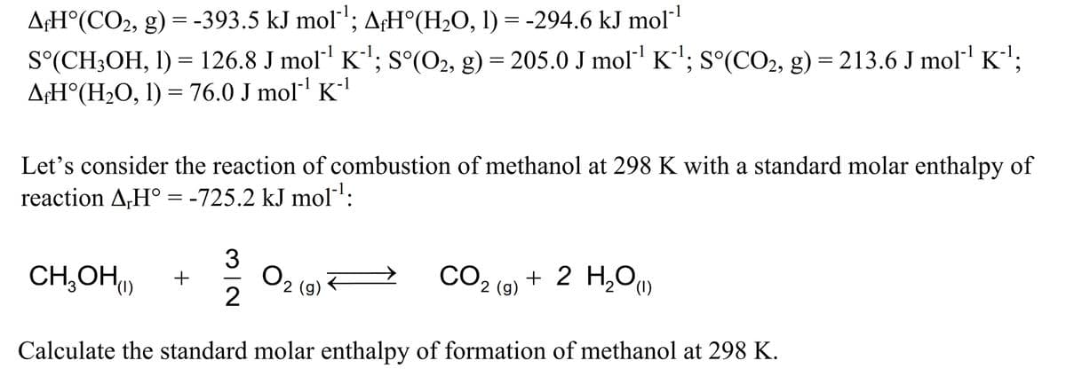 A;H°(CO2, g) = -393.5 kJ mol'; A;H°(H2O, 1) = -294.6 kJ mol
S°(CH3OH, I) = 126.8 J mol' K'; s°(O2, g) = 205.0 J mol"' K'; s°(CO2, g) = 213.6 J mol' K';
A¢H°(H2O, I) = 76.0 J mol Kl
Let's consider the reaction of combustion of methanol at 298 K with a standard molar enthalpy of
reaction A,H° = -725.2 kJ mol:
CH,OH)
CO2 (9) + 2 H,Ou
O2 (9)
(1)
(1)
Calculate the standard molar enthalpy of formation of methanol at 298 K.

