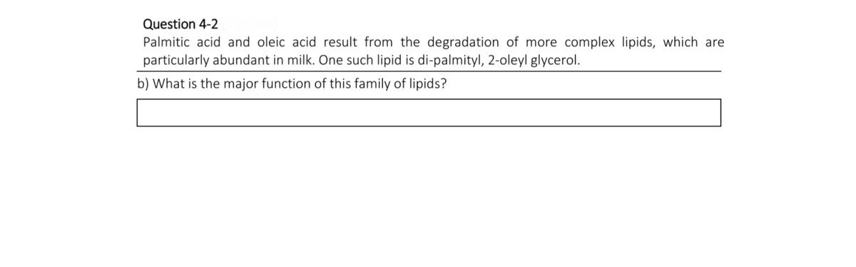 Question 4-2
Palmitic acid and oleic acid result from the degradation of more complex lipids, which are
particularly abundant in milk. One such lipid is di-palmityl, 2-oleyl glycerol.
b) What is the major function of this family of lipids?
