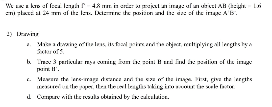 We use a lens of focal length f' = 4.8 mm in order to project an image of an object AB (height = 1.6
cm) placed at 24 mm of the lens. Determine the position and the size of the image A'B'.
2) Drawing
Make a drawing of the lens, its focal points and the object, multiplying all lengths by a
factor of 5.
а.
b. Trace 3 particular rays coming from the point B and find the position of the image
point B’.
Measure the lens-image distance and the size of the image. First, give the lengths
measured on the paper, then the real lengths taking into account the scale factor.
с.
d. Compare with the results obtained by the calculation.
