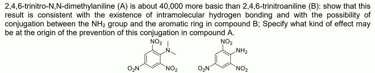 2,4,6-trinitro-N,N-dimethylaniline (A) is about 40,000 more basic than 2,4,6-trinitroaniline (B): show that this
result is consistent with the existence of intramolecular hydrogen bonding and with the possibility of
conjugation between the NH2 group and the aromatic ring in compound B; Specify what kind of effect may
be at the origin of the prevention of this conjugation in compound A.
NO2
NH2
NO2 |
'N'
O2N
'NO2
O2N
NO2
