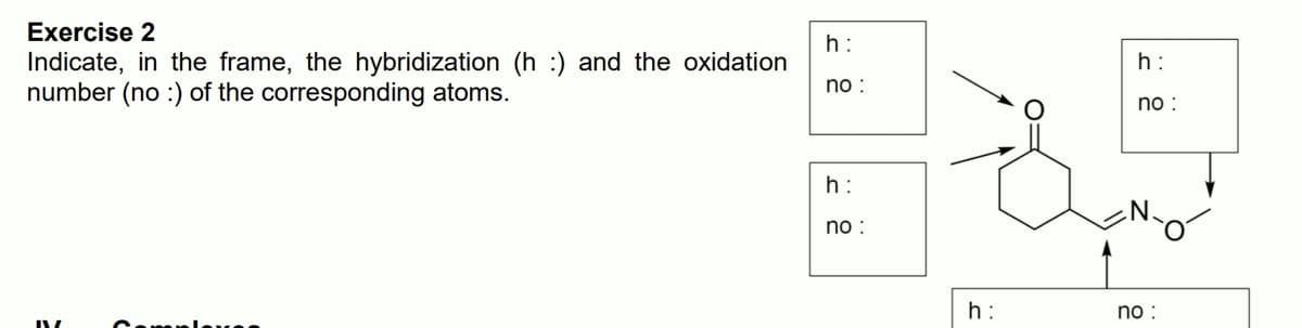 Exercise 2
h:
Indicate, in the frame, the hybridization (h :) and the oxidation
number (no :) of the corresponding atoms.
h:
no :
no :
h:
no :
h:
no :
