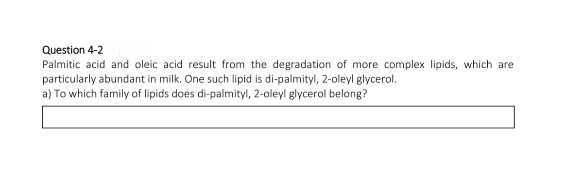 Question 4-2
Palmitic acid and oleic acid result from the degradation of more complex lipids, which are
particularly abundant in milk. One such lipid is di-palmityl, 2-oleyl glycerol.
a) To which family of lipids does di-palmityl, 2-oleyl glycerol belong?
