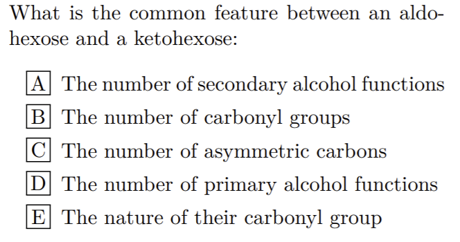 What is the common feature between an aldo-
hexose and a ketohexose:
A The number of secondary alcohol functions
B The number of carbonyl groups
C The number of asymmetric carbons
D The number of primary alcohol functions
E The nature of their carbonyl group
