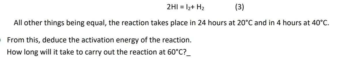 2HI = 12+ H2
(3)
%3D
All other things being equal, the reaction takes place in 24 hours at 20°C and in 4 hours at 40°C.
OFrom this, deduce the activation energy of the reaction.
How long will it take to carry out the reaction at 60°C?_
