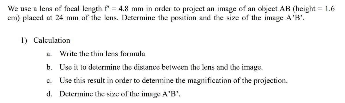 We use a lens of focal length f = 4.8 mm in order to project an image of an object AB (height = 1.6
cm) placed at 24 mm of the lens. Determine the position and the size of the image A'B'.
1) Calculation
а.
Write the thin lens formula
b. Use it to determine the distance between the lens and the image.
Use this result in order to determine the magnification of the projection.
с.
d. Determine the size of the image A'B'.

