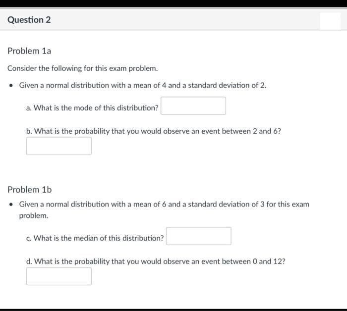 Question 2
Problem 1a
Consider the following for this exam problem.
• Given a normal distribution with a mean of 4 and a standard deviation of 2.
a. What is the mode of this distribution?
b. What is the probability that you would observe an event between 2 and 6?
Problem 1b
• Given a normal distribution with a mean of 6 and a standard deviation of 3 for this exam
problem.
c. What is the median of this distribution?
d. What is the probability that you would observe an event between 0 and 12?
