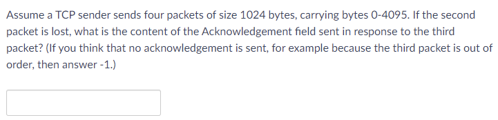 Assume a TCP sender sends four packets of size 1024 bytes, carrying bytes 0-4095. If the second
packet is lost, what is the content of the Acknowledgement field sent in response to the third
packet? (If you think that no acknowledgement is sent, for example because the third packet is out of
order, then answer -1.)
