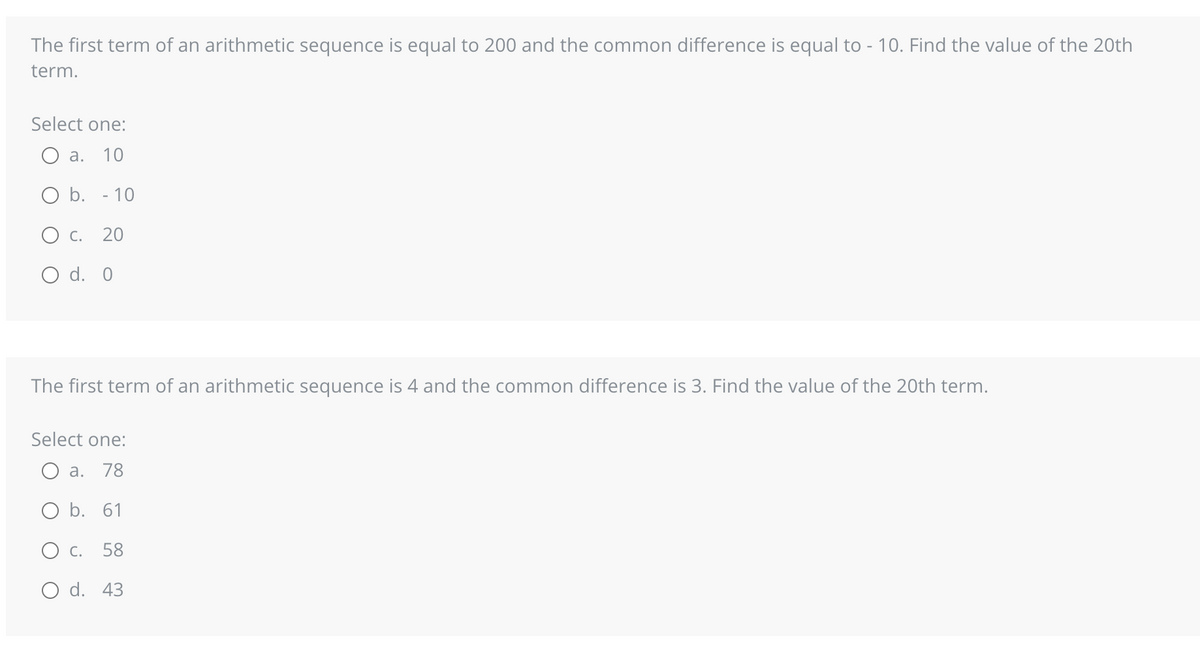 The first term of an arithmetic sequence is equal to 200 and the common difference is equal to - 10. Find the value of the 20th
term.
Select one:
a. 10
O b. - 10
O c. 20
O d. 0
The first term of an arithmetic sequence is 4 and the common difference is 3. Find the value of the 20th term.
Select one:
O a. 78
O b. 61
O C. 58
O d. 43
