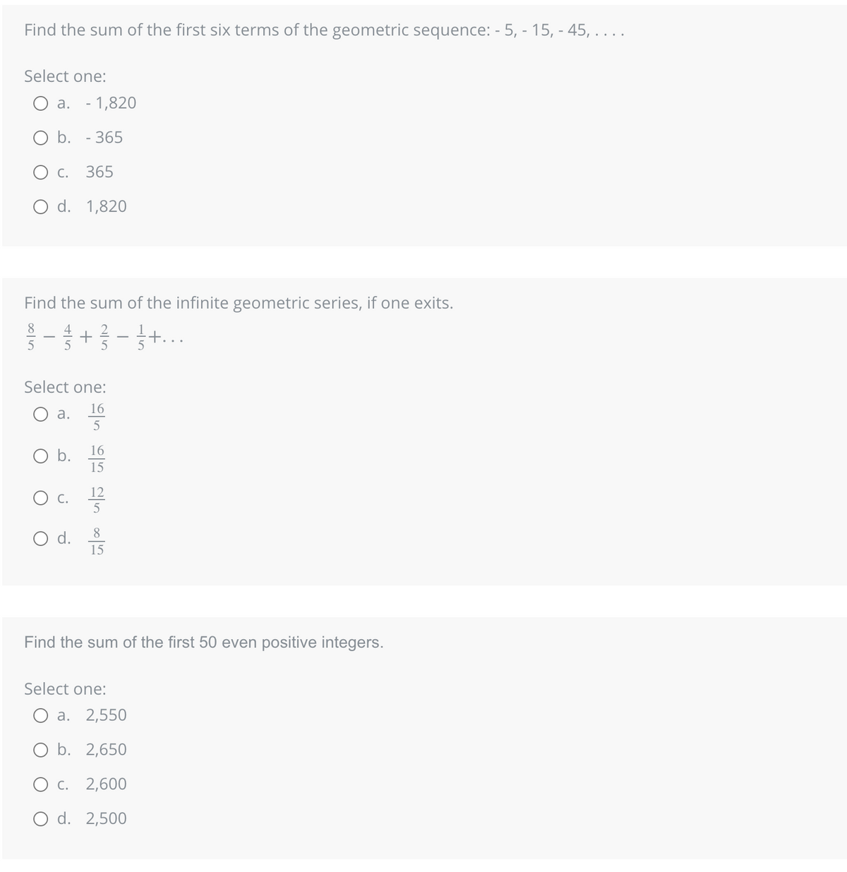 Find the sum of the first six terms of the geometric sequence: - 5, - 15, -45, . . . .
Select one:
O b. - 365
C. 365
O d. 1,820
Find the sum of the infinite geometric series, if one exits.
- 1 + 2/3 - ½ + ...
5
a. - 1,820
Select one:
O
O
a.
O b.
alloo alit alla la
16
16
15
O d. 5
15
Find the sum of the first 50 even positive integers.
Select one:
O a. 2,550
O b. 2,650
O c. 2,600
O d. 2,500