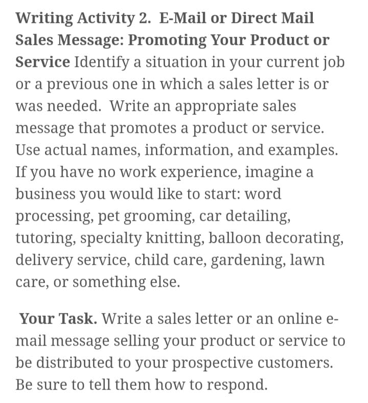 Writing Activity 2. E-Mail or Direct Mail
Sales Message: Promoting Your Product or
Service Identify a situation in your current job
or a previous one in which a sales letter is or
was needed. Write an appropriate sales
message that promotes a product or service.
Use actual names, information, and examples.
If you have no work experience, imagine a
business you would like to start: word
processing, pet grooming, car detailing,
tutoring, specialty knitting, balloon decorating,
delivery service, child care, gardening, lawn
care, or something else.
Your Task. Write a sales letter or an online e-
mail message selling your product or service to
be distributed to your prospective customers.
Be sure to tell them how to respond.
