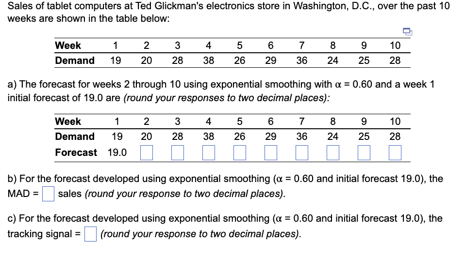 Sales of tablet computers at Ted Glickman's electronics store in Washington, D.C., over the past 10
weeks are shown in the table below:
Week
1
Demand 19
2
3
4
20 28 38
5
26
Week
1
2
3
Demand 19 20 28
Forecast 19.0
6
29
7
8
9
36 24 25
a) The forecast for weeks 2 through 10 using exponential smoothing with a = 0.60 and a week 1
initial forecast of 19.0 are (round your responses to two decimal places):
4
5 6
38 26 29
10
28
7
8 9 10
36 24 25 28
b) For the forecast developed using exponential smoothing (α = 0.60 and initial forecast 19.0), the
MAD = sales (round your response to two decimal places).
c) For the forecast developed using exponential smoothing (α = 0.60 and initial forecast 19.0), the
tracking signal = (round your response to two decimal places).