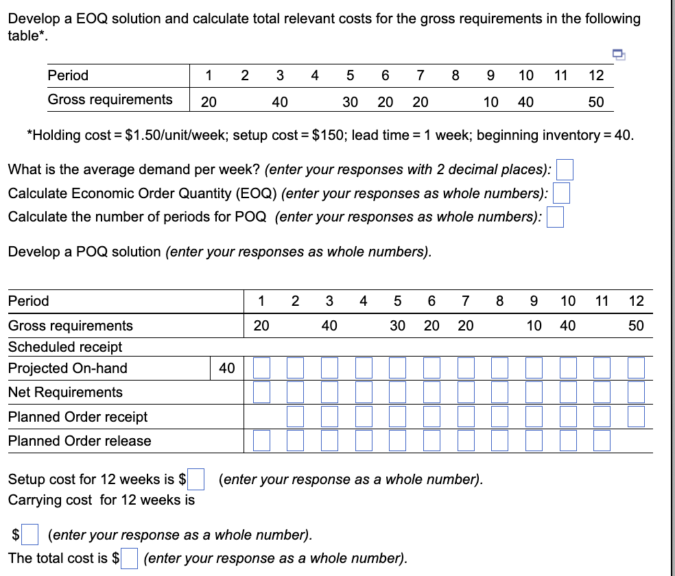 Develop a EOQ solution and calculate total relevant costs for the gross requirements in the following
table*.
Period
1
Gross requirements 20
5 6 7
30 20 20
*Holding cost = $1.50/unit/week; setup cost = $150; lead time = 1 week; beginning inventory = 40.
What is the average demand per week? (enter your responses with 2 decimal places):
Calculate Economic Order Quantity (EOQ) (enter your responses as whole numbers):
Calculate the number of periods for POQ (enter your responses as whole numbers):
Develop a POQ solution (enter your responses as whole numbers).
Period
Gross requirements
Scheduled receipt
Projected On-hand
Net Requirements
Planned Order receipt
Planned Order release
Setup cost for 12 weeks is $
Carrying cost for 12 weeks is
40
2
3
40
1
20
4
2 3
40
4
$ (enter your response as a whole number).
The total cost is $
8
5
6 7
30 20 20
(enter your response as a whole number).
(enter your response as a whole number).
9 10 11
10 40
8
9
10 40
12
50
10 11
D
12
50